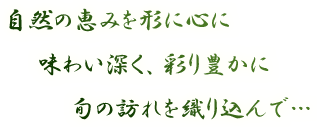 自然の恵みを形に心に、味わい深く、彩り豊かに、旬の訪れを織り込んで…